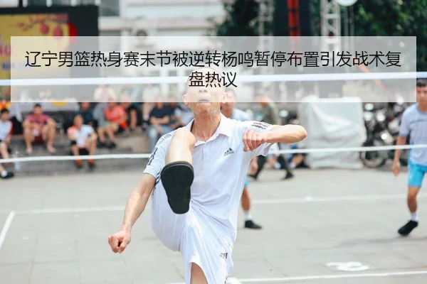辽宁男篮热身赛末节被逆转杨鸣暂停布置引发战术复盘热议